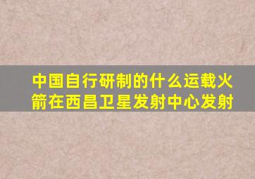 中国自行研制的什么运载火箭在西昌卫星发射中心发射