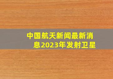 中国航天新闻最新消息2023年发射卫星