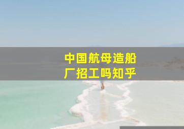 中国航母造船厂招工吗知乎