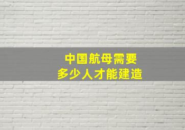 中国航母需要多少人才能建造