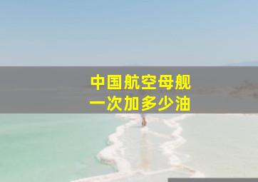 中国航空母舰一次加多少油