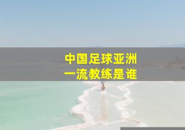 中国足球亚洲一流教练是谁