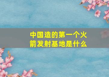 中国造的第一个火箭发射基地是什么