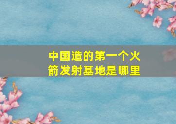 中国造的第一个火箭发射基地是哪里