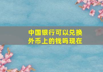 中国银行可以兑换外币上的钱吗现在