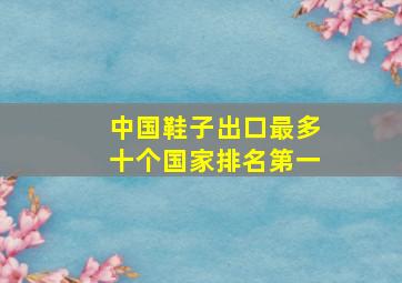 中国鞋子出口最多十个国家排名第一