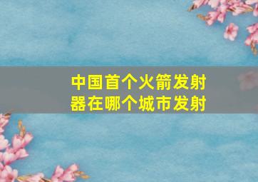 中国首个火箭发射器在哪个城市发射