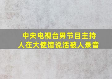 中央电视台男节目主持人在大使馆说活被人录音