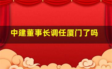 中建董事长调任厦门了吗