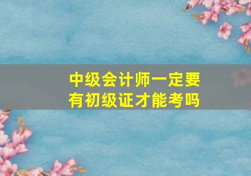 中级会计师一定要有初级证才能考吗