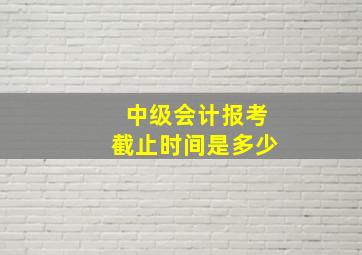 中级会计报考截止时间是多少