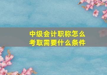 中级会计职称怎么考取需要什么条件