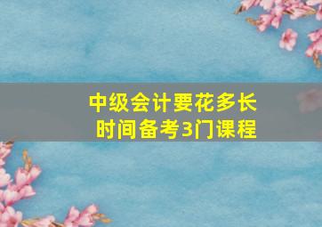 中级会计要花多长时间备考3门课程