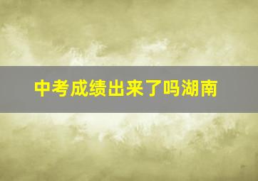 中考成绩出来了吗湖南