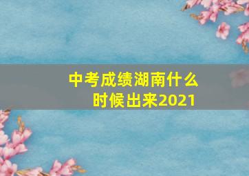 中考成绩湖南什么时候出来2021