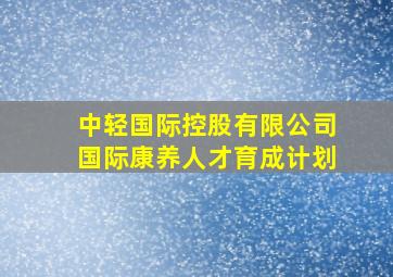 中轻国际控股有限公司国际康养人才育成计划