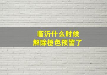 临沂什么时候解除橙色预警了