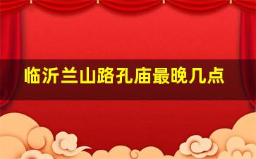 临沂兰山路孔庙最晚几点