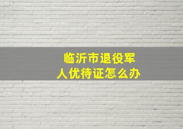 临沂市退役军人优待证怎么办