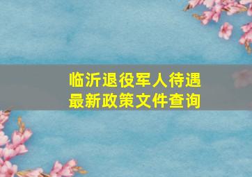 临沂退役军人待遇最新政策文件查询