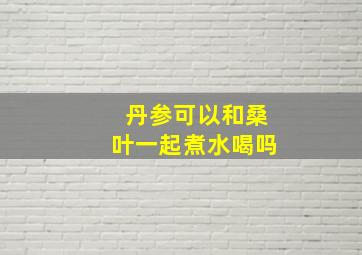 丹参可以和桑叶一起煮水喝吗