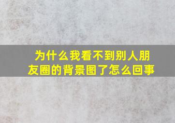 为什么我看不到别人朋友圈的背景图了怎么回事