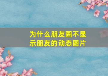 为什么朋友圈不显示朋友的动态图片