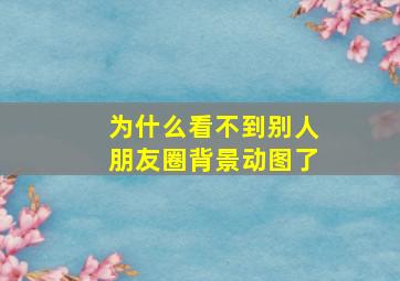 为什么看不到别人朋友圈背景动图了