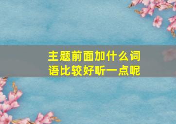 主题前面加什么词语比较好听一点呢