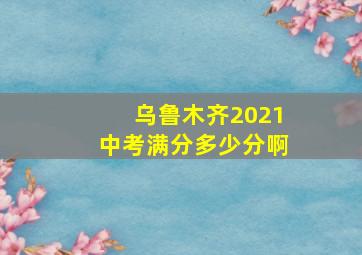 乌鲁木齐2021中考满分多少分啊