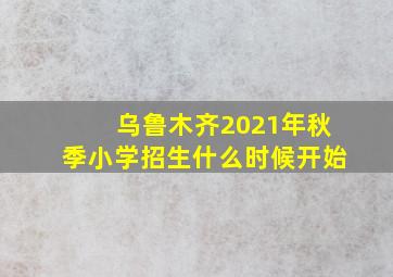 乌鲁木齐2021年秋季小学招生什么时候开始