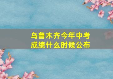 乌鲁木齐今年中考成绩什么时候公布