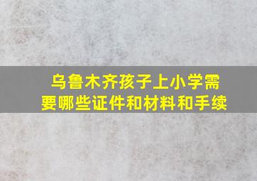 乌鲁木齐孩子上小学需要哪些证件和材料和手续