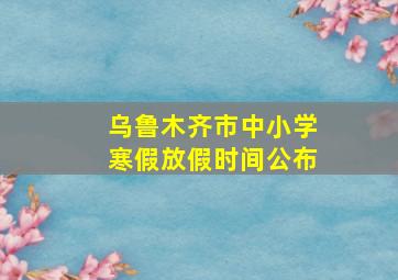 乌鲁木齐市中小学寒假放假时间公布