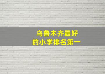 乌鲁木齐最好的小学排名第一