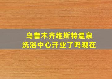 乌鲁木齐维斯特温泉洗浴中心开业了吗现在