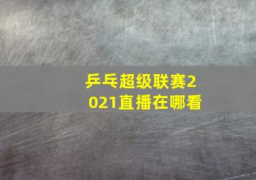 乒乓超级联赛2021直播在哪看