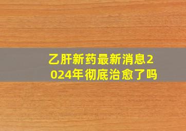 乙肝新药最新消息2024年彻底治愈了吗