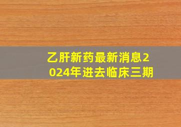 乙肝新药最新消息2024年进去临床三期