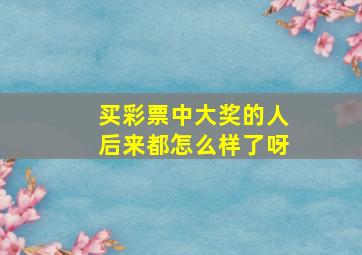 买彩票中大奖的人后来都怎么样了呀