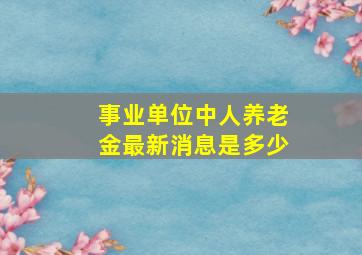 事业单位中人养老金最新消息是多少