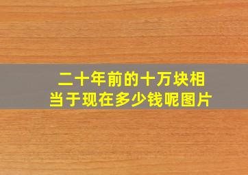 二十年前的十万块相当于现在多少钱呢图片