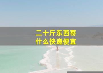 二十斤东西寄什么快递便宜