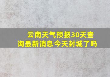 云南天气预报30天查询最新消息今天封城了吗