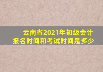 云南省2021年初级会计报名时间和考试时间是多少