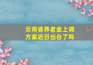 云南省养老金上调方案近日出台了吗