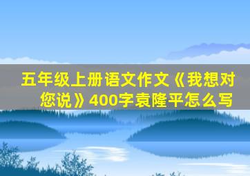 五年级上册语文作文《我想对您说》400字袁隆平怎么写