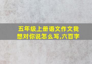 五年级上册语文作文我想对你说怎么写,六百字