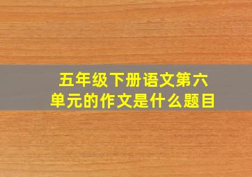 五年级下册语文第六单元的作文是什么题目