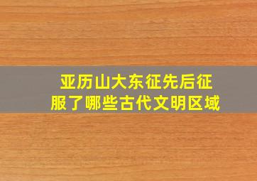 亚历山大东征先后征服了哪些古代文明区域